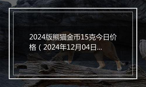 2024版熊猫金币15克今日价格（2024年12月04日）