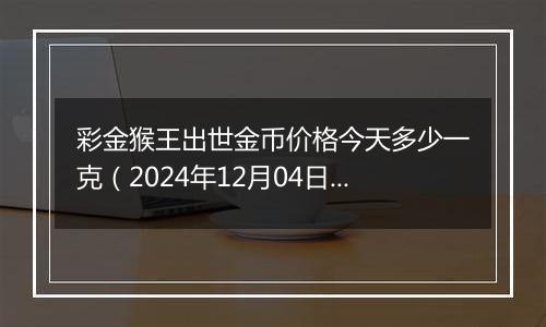 彩金猴王出世金币价格今天多少一克（2024年12月04日）