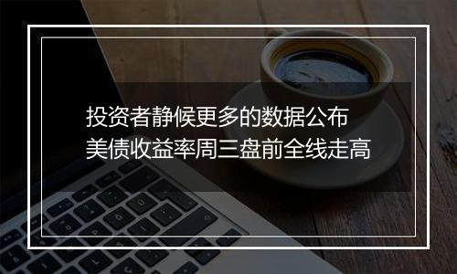 投资者静候更多的数据公布 美债收益率周三盘前全线走高