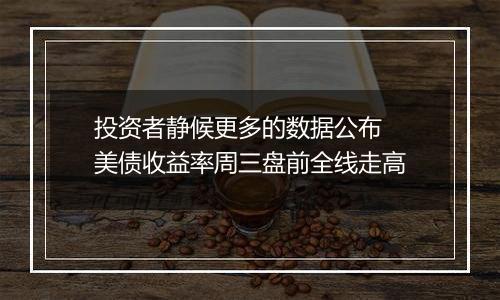 投资者静候更多的数据公布 美债收益率周三盘前全线走高