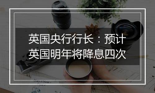 英国央行行长:预计英国明年将降息四次