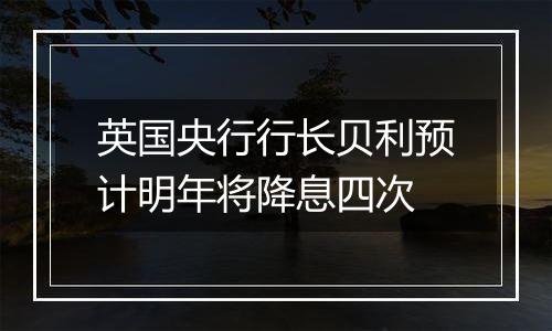 英国央行行长贝利预计明年将降息四次