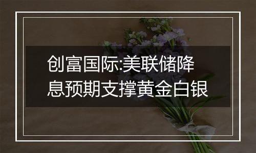 创富国际:美联储降息预期支撑黄金白银
