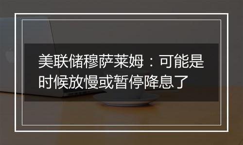 美联储穆萨莱姆:可能是时候放慢或暂停降息了