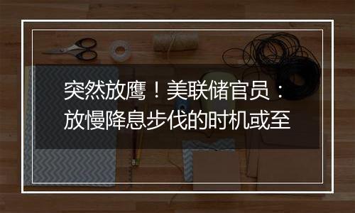 突然放鹰!美联储官员:放慢降息步伐的时机或至