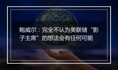 鲍威尔:完全不认为美联储“影子主席”的想法会有任何可能