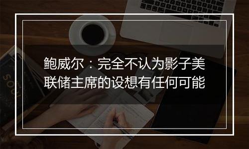 鲍威尔:完全不认为影子美联储主席的设想有任何可能