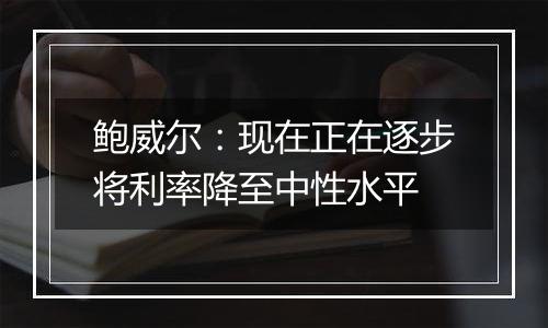 鲍威尔:现在正在逐步将利率降至中性水平
