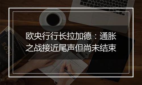 欧央行行长拉加德:通胀之战接近尾声但尚未结束