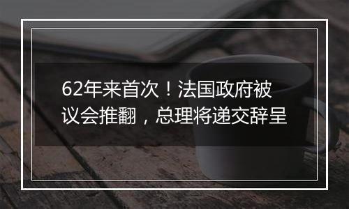62年来首次！法国政府被议会推翻，总理将递交辞呈