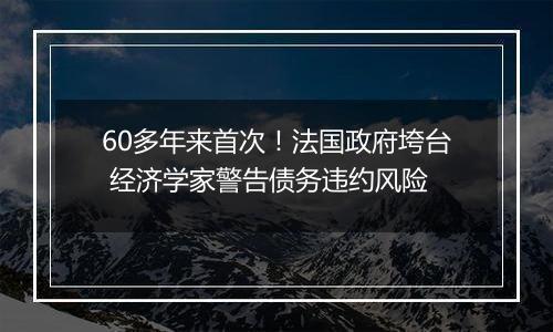 60多年来首次!法国政府垮台 经济学家警告债务违约风险