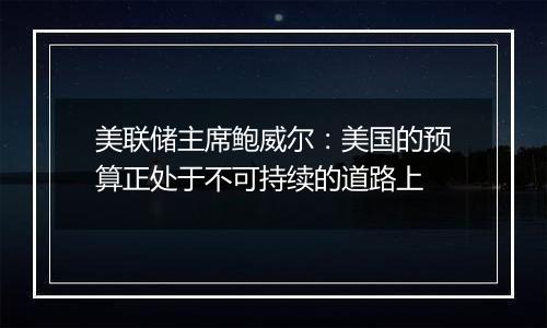美联储主席鲍威尔:美国的预算正处于不可持续的道路上