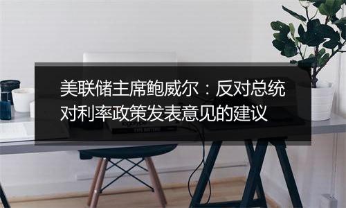 美联储主席鲍威尔:反对总统对利率政策发表意见的建议