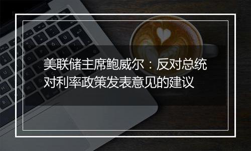 美联储主席鲍威尔:反对总统对利率政策发表意见的建议