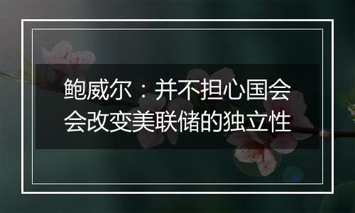 鲍威尔:并不担心国会会改变美联储的独立性