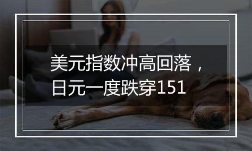 美元指数冲高回落,日元一度跌穿151