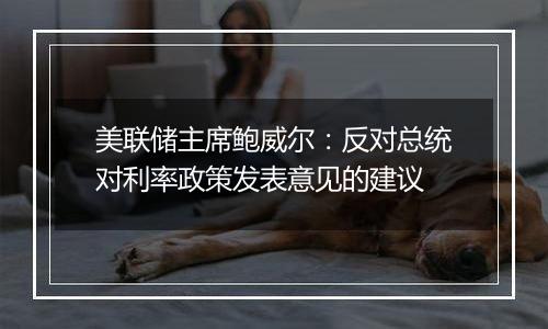 美联储主席鲍威尔:反对总统对利率政策发表意见的建议
