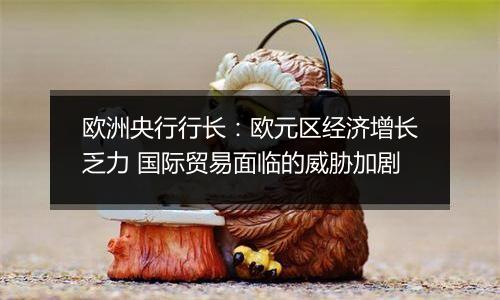 欧洲央行行长:欧元区经济增长乏力 国际贸易面临的威胁加剧