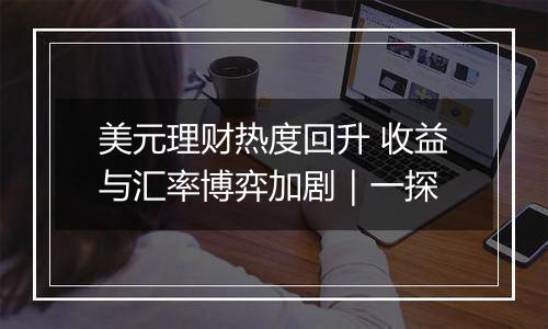 美元理财热度回升 收益与汇率博弈加剧|一探