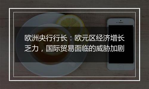 欧洲央行行长:欧元区经济增长乏力,国际贸易面临的威胁加剧