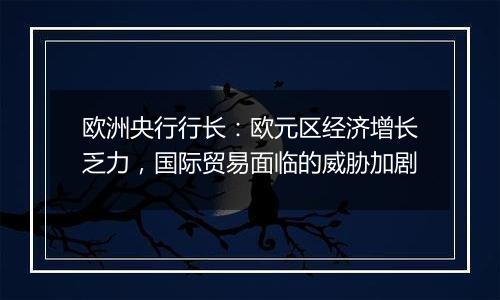 欧洲央行行长:欧元区经济增长乏力,国际贸易面临的威胁加剧