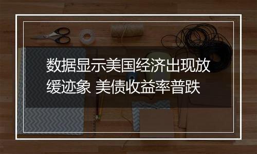 数据显示美国经济出现放缓迹象 美债收益率普跌