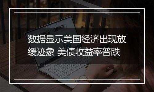 数据显示美国经济出现放缓迹象 美债收益率普跌
