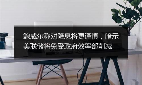 鲍威尔称对降息将更谨慎,暗示美联储将免受政府效率部削减