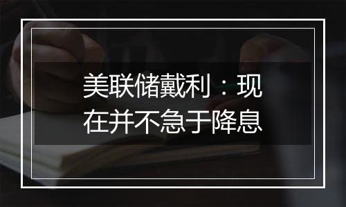 美联储戴利:现在并不急于降息