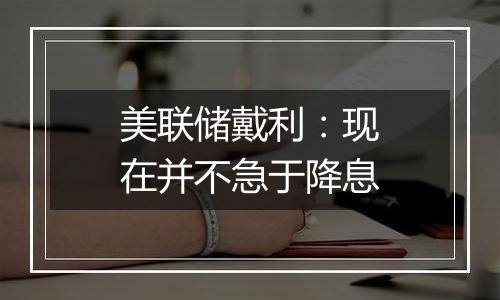 美联储戴利:现在并不急于降息