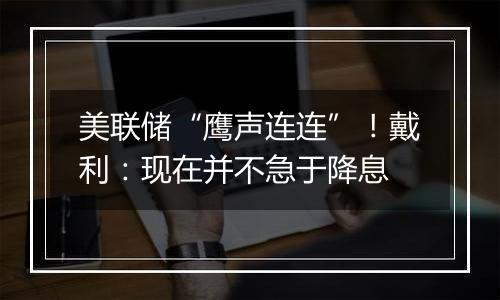 美联储“鹰声连连”!戴利:现在并不急于降息