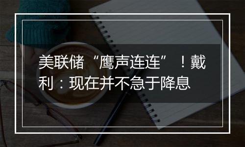 美联储“鹰声连连”!戴利:现在并不急于降息