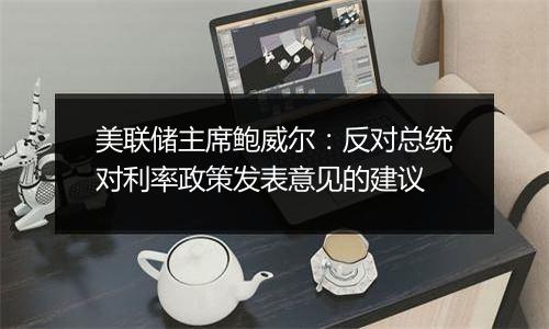 美联储主席鲍威尔:反对总统对利率政策发表意见的建议