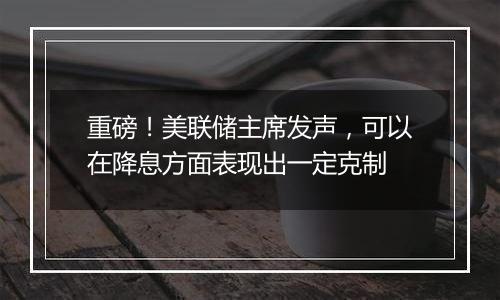 重磅!美联储主席发声,可以在降息方面表现出一定克制
