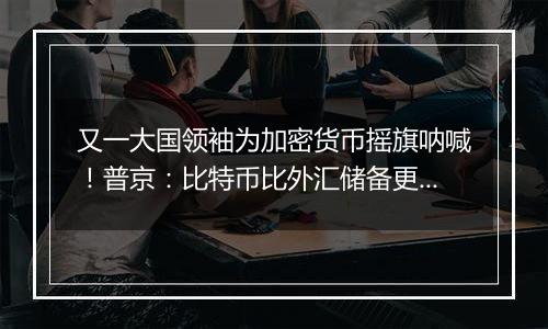又一大国领袖为加密货币摇旗呐喊!普京:比特币比外汇储备更好