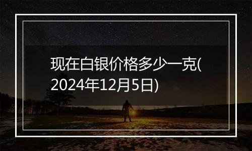 现在白银价格多少一克(2024年12月5日)