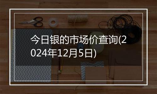 今日银的市场价查询(2024年12月5日)