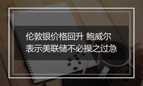 伦敦银价格回升 鲍威尔表示美联储不必操之过急