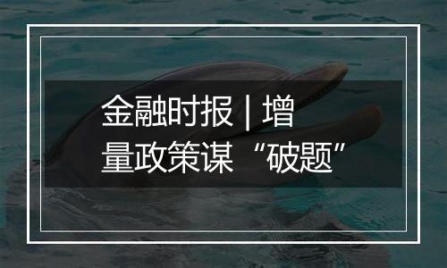 金融时报 | 增量政策谋“破题”