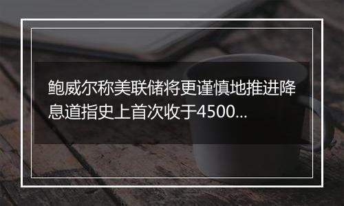 鲍威尔称美联储将更谨慎地推进降息道指史上首次收于45000点关口上方