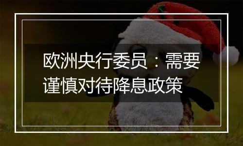 欧洲央行委员:需要谨慎对待降息政策