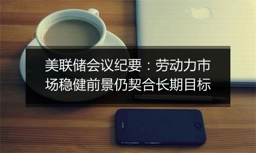 美联储会议纪要:劳动力市场稳健前景仍契合长期目标