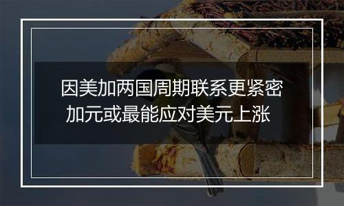 因美加两国周期联系更紧密 加元或最能应对美元上涨