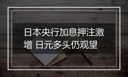 日本央行加息押注激增 日元多头仍观望