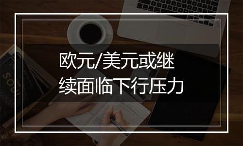 欧元/美元或继续面临下行压力