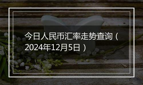 今日人民币汇率走势查询(2024年12月5日)