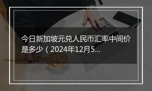 今日新加坡元兑人民币汇率中间价是多少(2024年12月5日)
