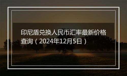印尼盾兑换人民币汇率最新价格查询(2024年12月5日)
