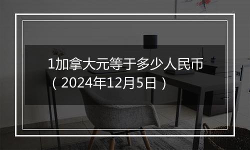 1加拿大元等于多少人民币(2024年12月5日)