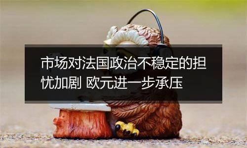 市场对法国政治不稳定的担忧加剧 欧元进一步承压